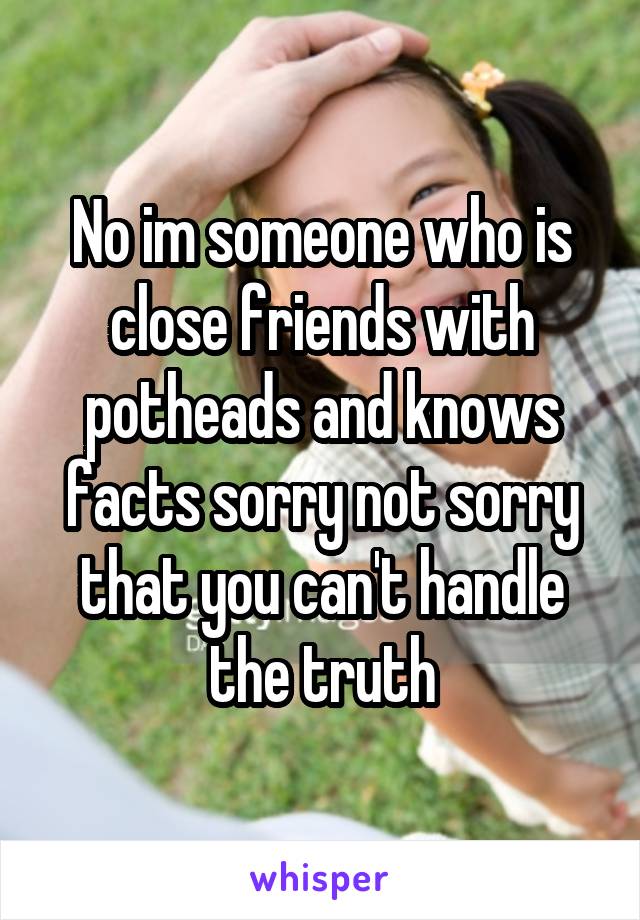 No im someone who is close friends with potheads and knows facts sorry not sorry that you can't handle the truth