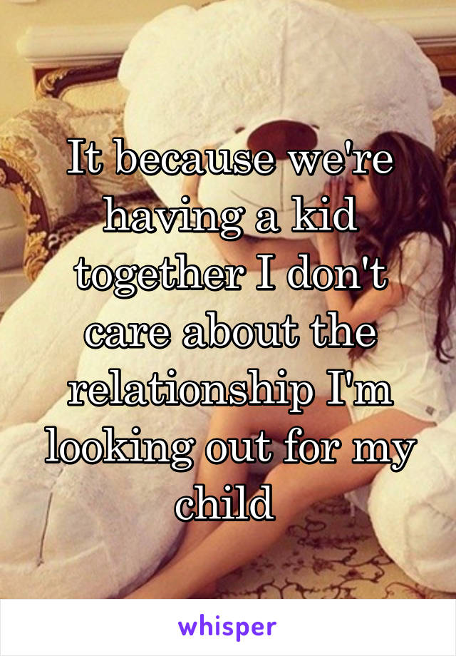 It because we're having a kid together I don't care about the relationship I'm looking out for my child 