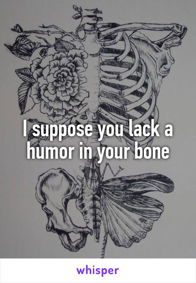 I suppose you lack a humor in your bone