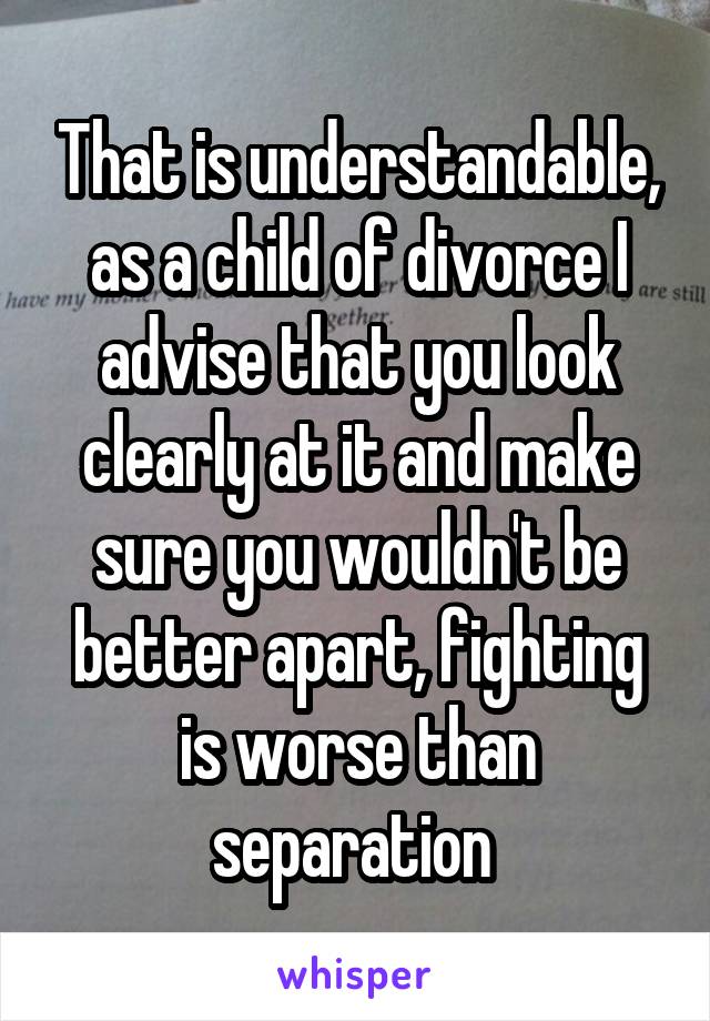 That is understandable, as a child of divorce I advise that you look clearly at it and make sure you wouldn't be better apart, fighting is worse than separation 