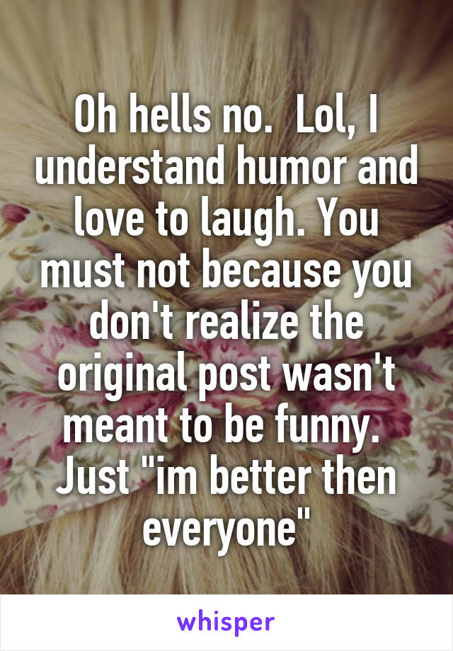 Oh hells no.  Lol, I understand humor and love to laugh. You must not because you don't realize the original post wasn't meant to be funny.  Just "im better then everyone"