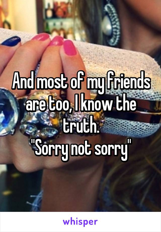 And most of my friends are too, I know the truth.
"Sorry not sorry"