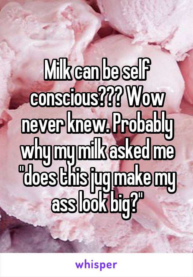 Milk can be self conscious??? Wow never knew. Probably why my milk asked me "does this jug make my ass look big?"