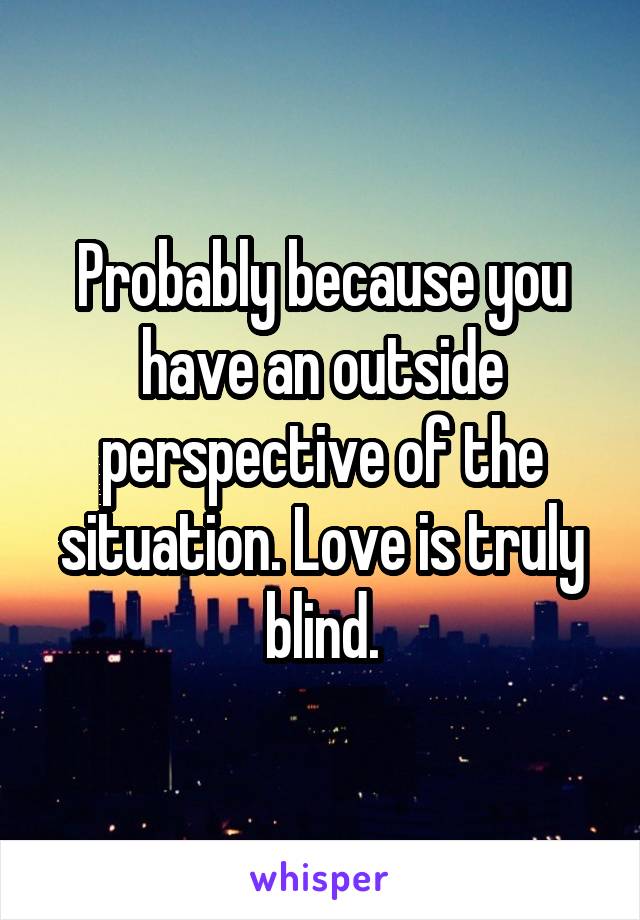 Probably because you have an outside perspective of the situation. Love is truly blind.