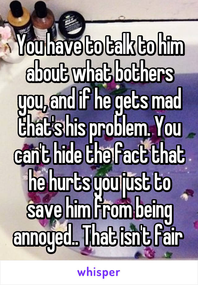 You have to talk to him about what bothers you, and if he gets mad that's his problem. You can't hide the fact that he hurts you just to save him from being annoyed.. That isn't fair 