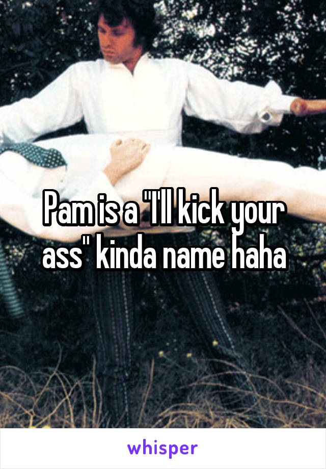 Pam is a "I'll kick your ass" kinda name haha