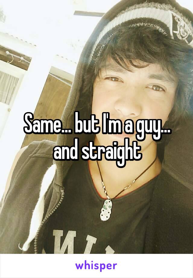 Same... but I'm a guy... and straight