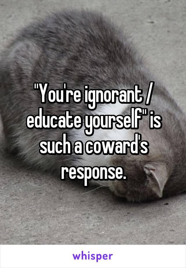 "You're ignorant / educate yourself" is such a coward's response.