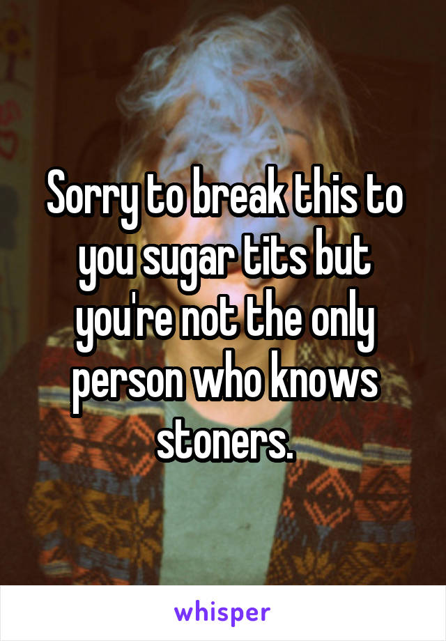 Sorry to break this to you sugar tits but you're not the only person who knows stoners.