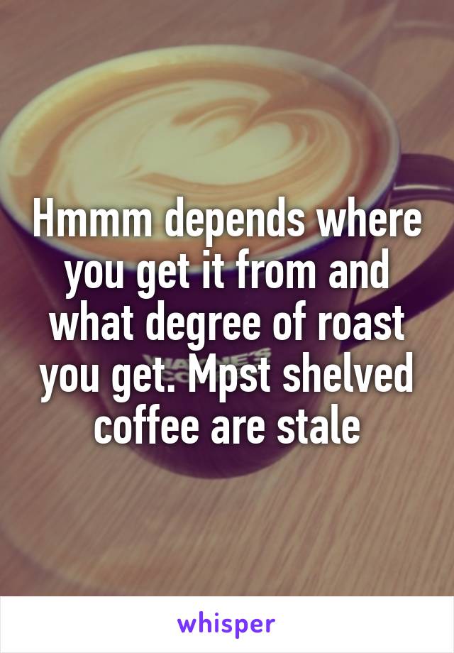 Hmmm depends where you get it from and what degree of roast you get. Mpst shelved coffee are stale