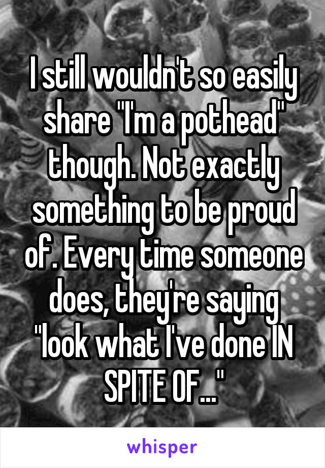 I still wouldn't so easily share "I'm a pothead" though. Not exactly something to be proud of. Every time someone does, they're saying "look what I've done IN SPITE OF..."