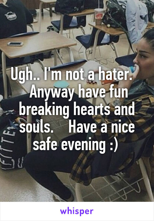 Ugh.. I'm not a hater.     Anyway have fun breaking hearts and souls.    Have a nice safe evening :) 