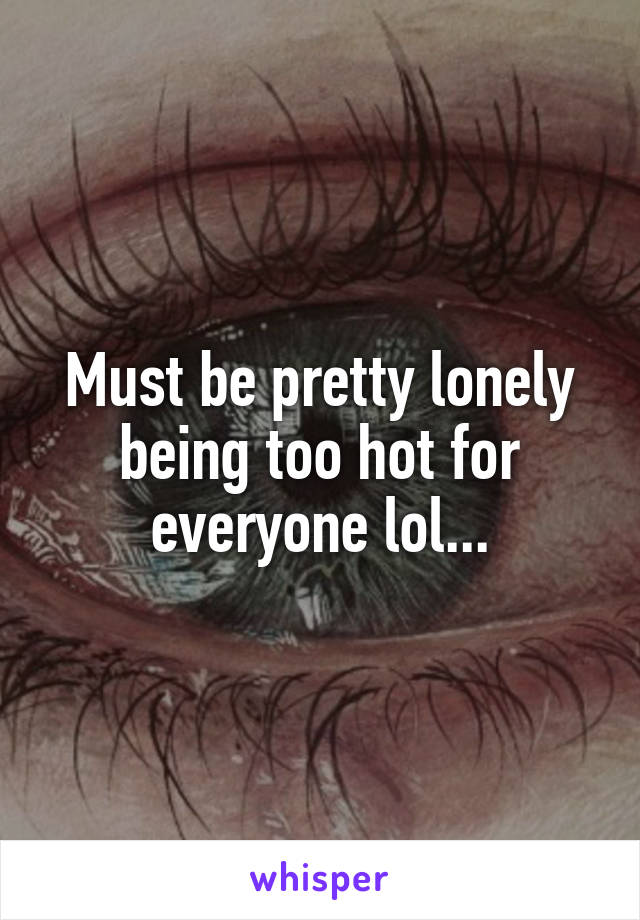Must be pretty lonely being too hot for everyone lol...