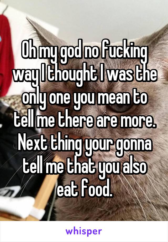 Oh my god no fucking way I thought I was the only one you mean to tell me there are more. Next thing your gonna tell me that you also eat food.