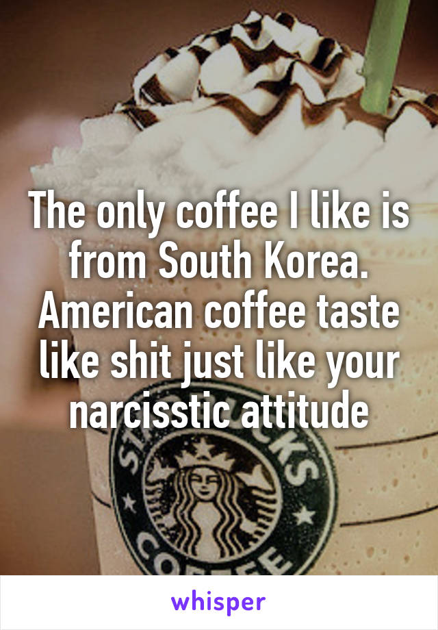 The only coffee I like is from South Korea. American coffee taste like shit just like your narcisstic attitude
