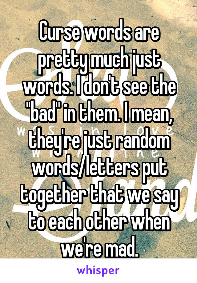 Curse words are pretty much just words. I don't see the "bad" in them. I mean, they're just random words/letters put together that we say to each other when we're mad.