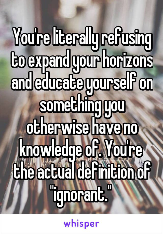 You're literally refusing to expand your horizons and educate yourself on something you otherwise have no knowledge of. You're  the actual definition of "ignorant." 