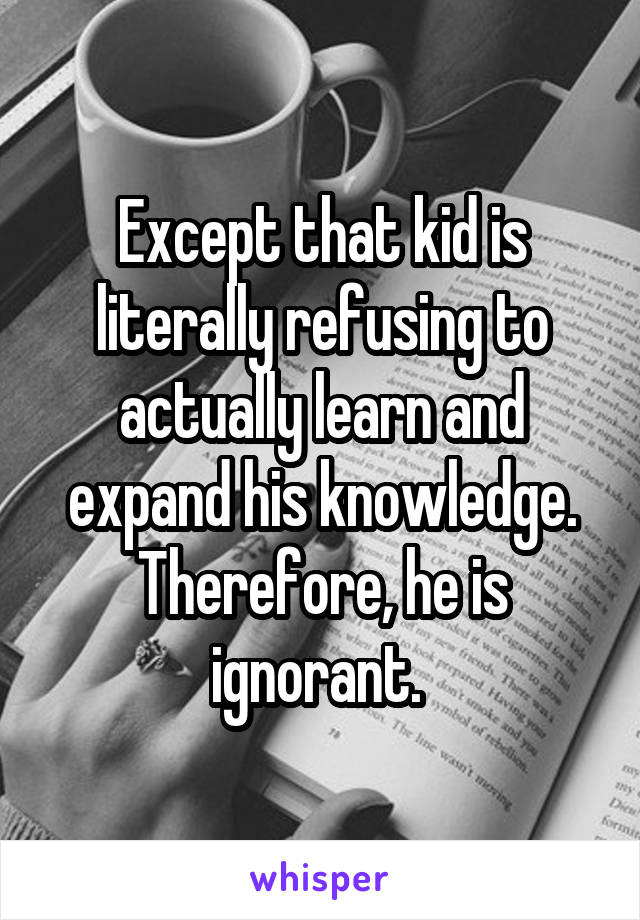 Except that kid is literally refusing to actually learn and expand his knowledge. Therefore, he is ignorant. 