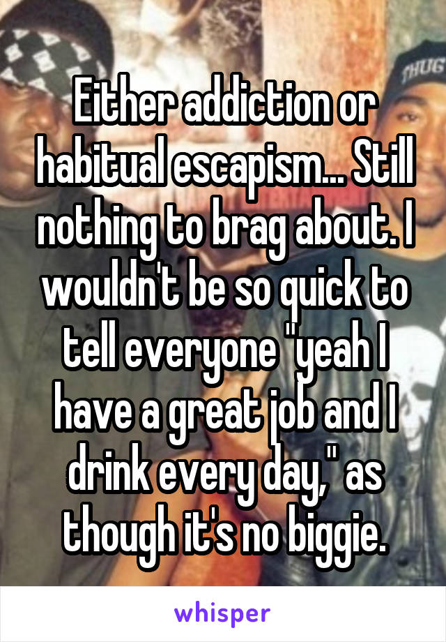 Either addiction or habitual escapism... Still nothing to brag about. I wouldn't be so quick to tell everyone "yeah I have a great job and I drink every day," as though it's no biggie.