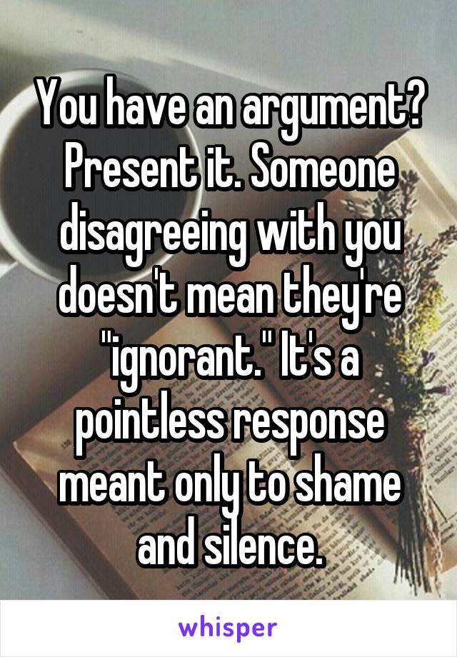 You have an argument? Present it. Someone disagreeing with you doesn't mean they're "ignorant." It's a pointless response meant only to shame and silence.