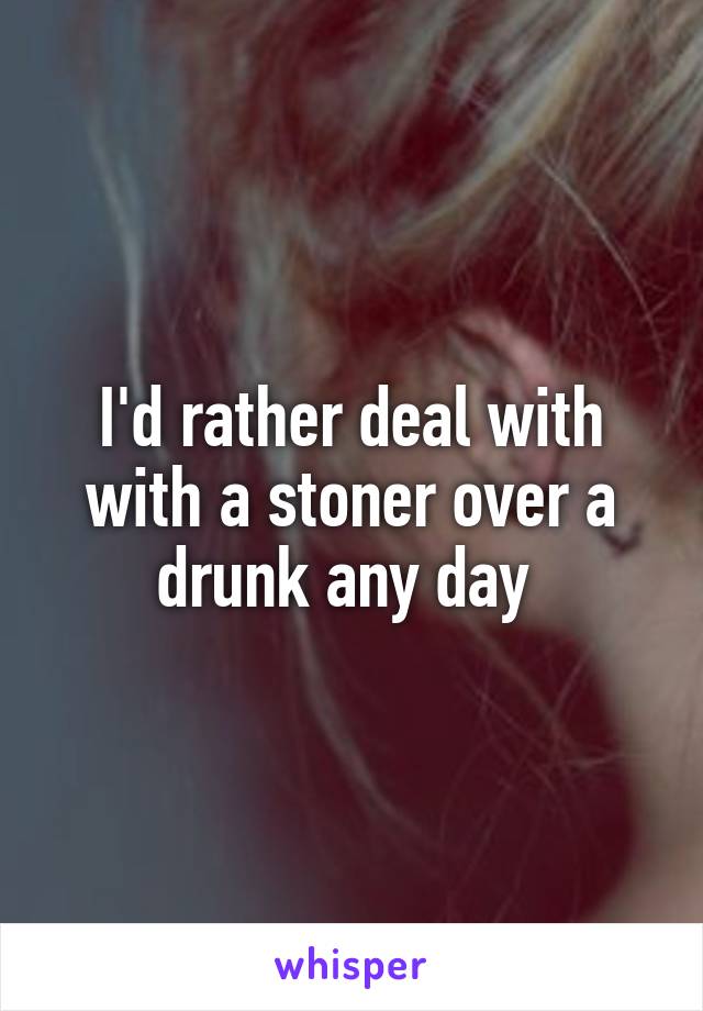I'd rather deal with with a stoner over a drunk any day 