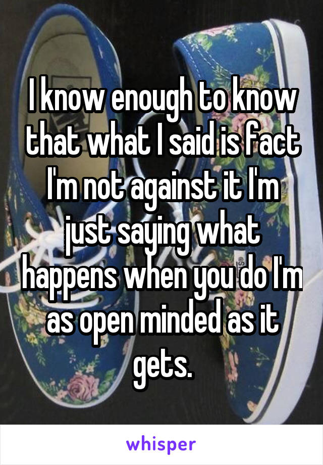 I know enough to know that what I said is fact I'm not against it I'm just saying what happens when you do I'm as open minded as it gets.