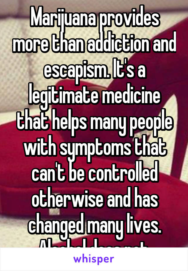 Marijuana provides more than addiction and escapism. It's a legitimate medicine that helps many people with symptoms that can't be controlled otherwise and has changed many lives. Alcohol does not.