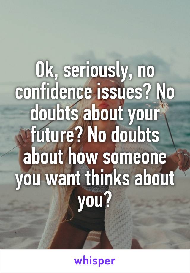 Ok, seriously, no confidence issues? No doubts about your future? No doubts about how someone you want thinks about you?