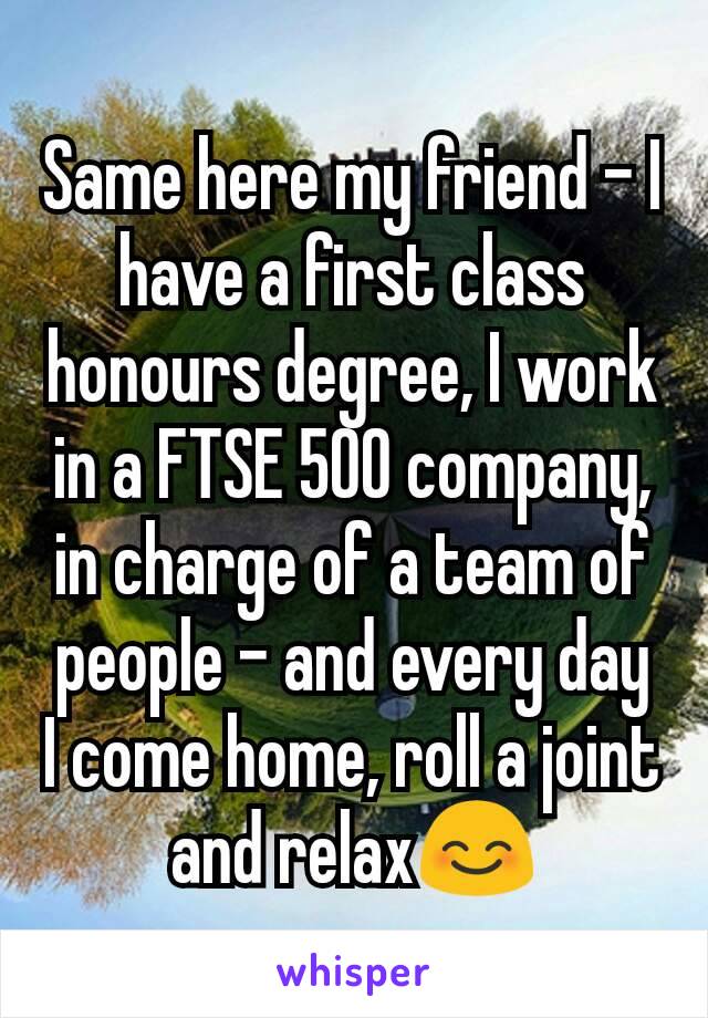 Same here my friend - I have a first class honours degree, I work in a FTSE 500 company, in charge of a team of people - and every day I come home, roll a joint and relax😊