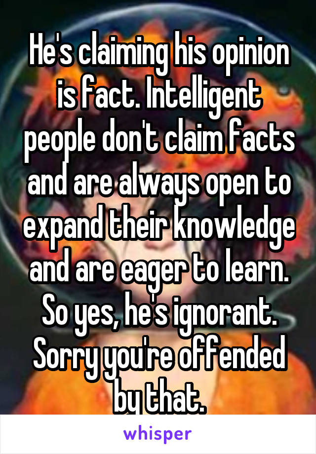 He's claiming his opinion is fact. Intelligent people don't claim facts and are always open to expand their knowledge and are eager to learn. So yes, he's ignorant. Sorry you're offended by that.