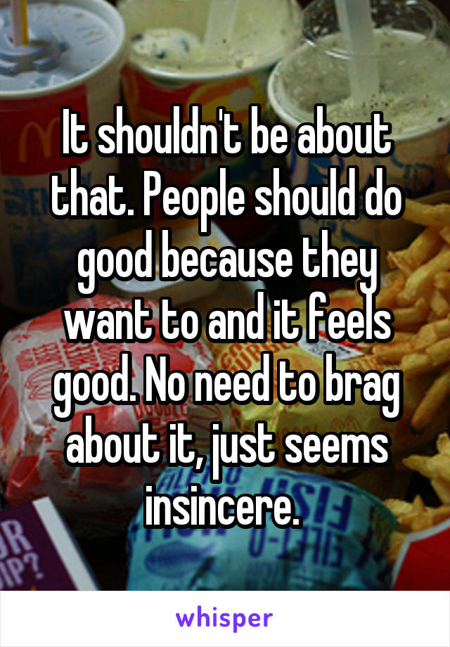 It shouldn't be about that. People should do good because they want to and it feels good. No need to brag about it, just seems insincere. 