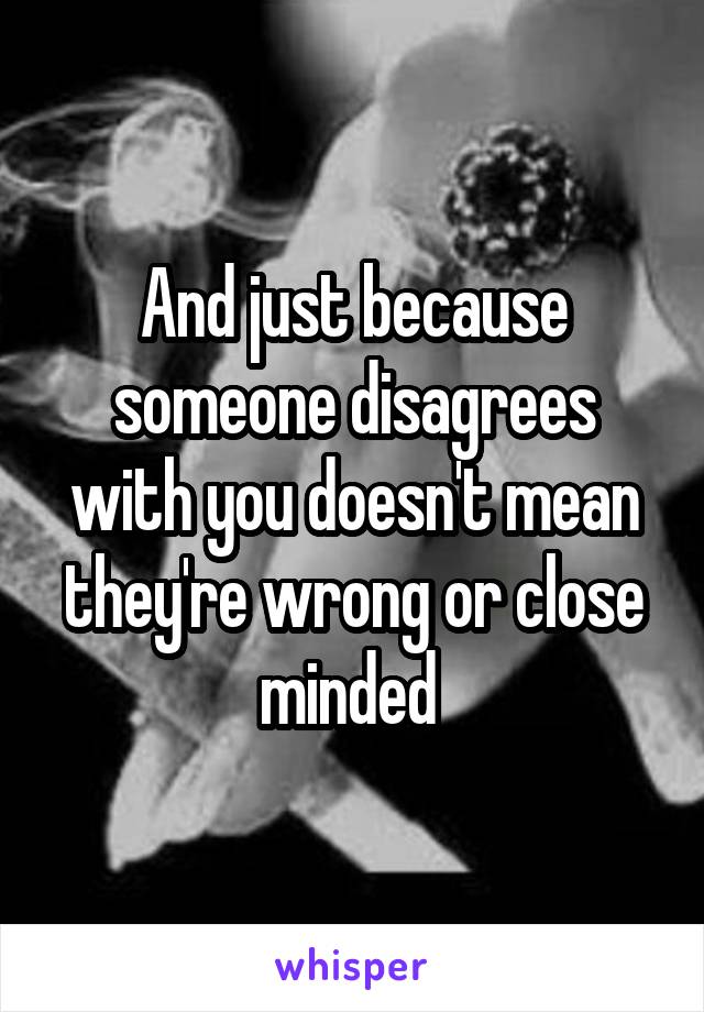 And just because someone disagrees with you doesn't mean they're wrong or close minded 