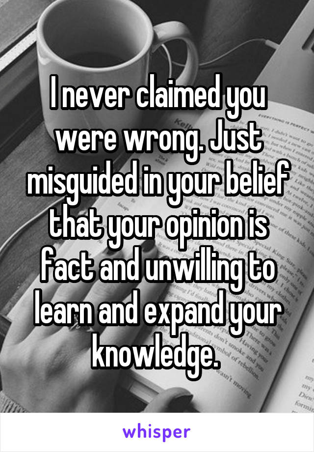 I never claimed you were wrong. Just misguided in your belief that your opinion is fact and unwilling to learn and expand your knowledge. 