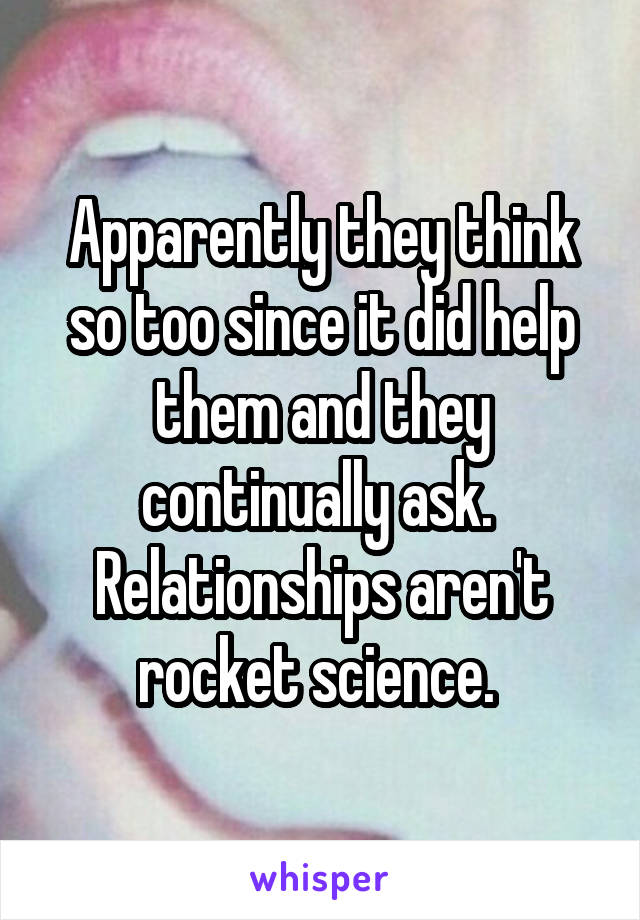 Apparently they think so too since it did help them and they continually ask. 
Relationships aren't rocket science. 