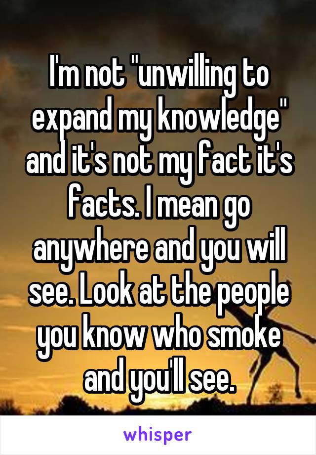 I'm not "unwilling to expand my knowledge" and it's not my fact it's facts. I mean go anywhere and you will see. Look at the people you know who smoke and you'll see.