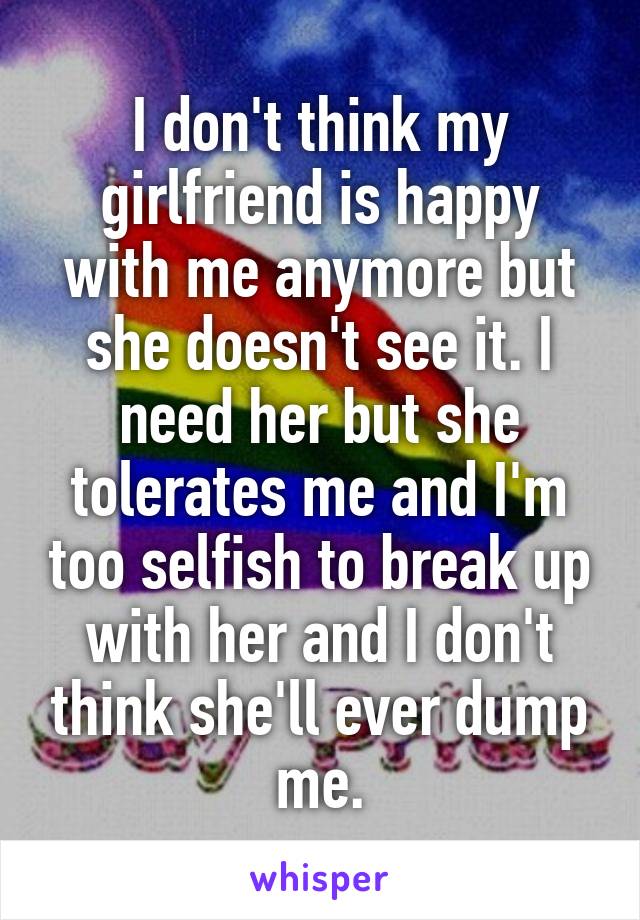 I don't think my girlfriend is happy with me anymore but she doesn't see it. I need her but she tolerates me and I'm too selfish to break up with her and I don't think she'll ever dump me.