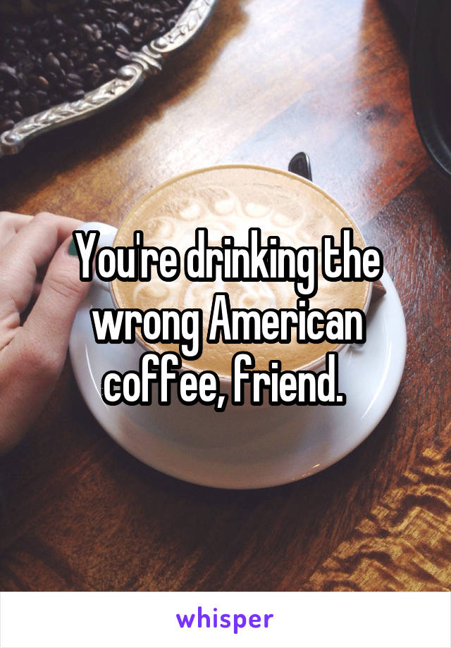 You're drinking the wrong American coffee, friend. 