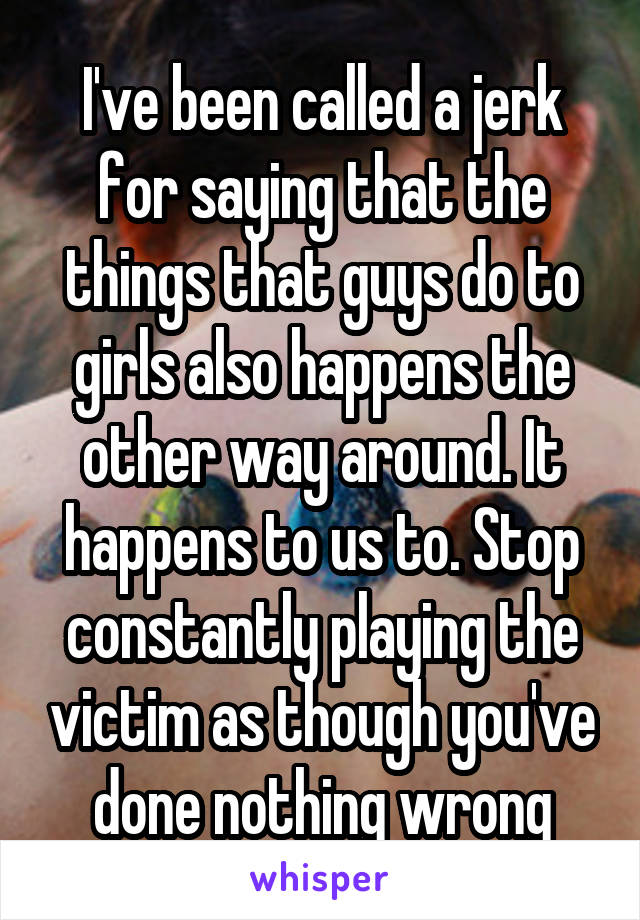 I've been called a jerk for saying that the things that guys do to girls also happens the other way around. It happens to us to. Stop constantly playing the victim as though you've done nothing wrong