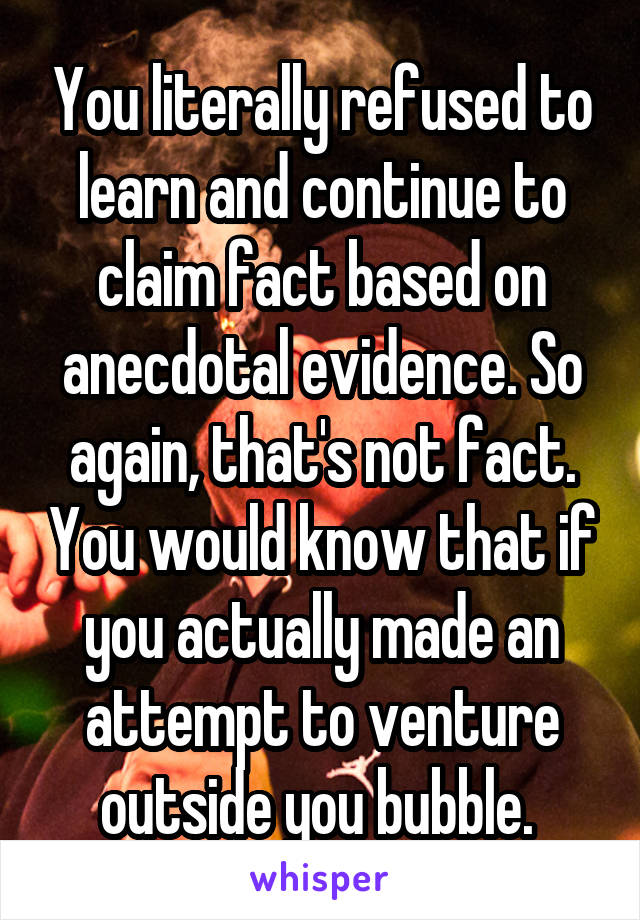 You literally refused to learn and continue to claim fact based on anecdotal evidence. So again, that's not fact. You would know that if you actually made an attempt to venture outside you bubble. 