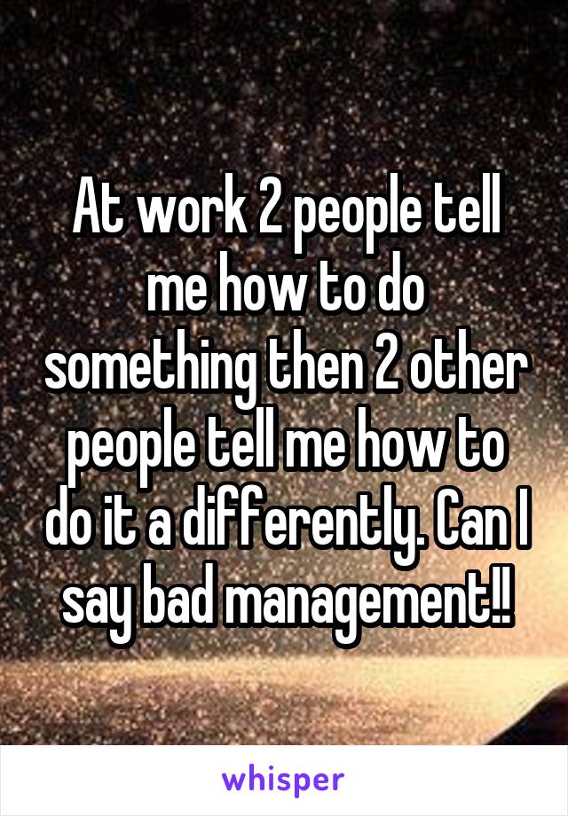 At work 2 people tell me how to do something then 2 other people tell me how to do it a differently. Can I say bad management!!