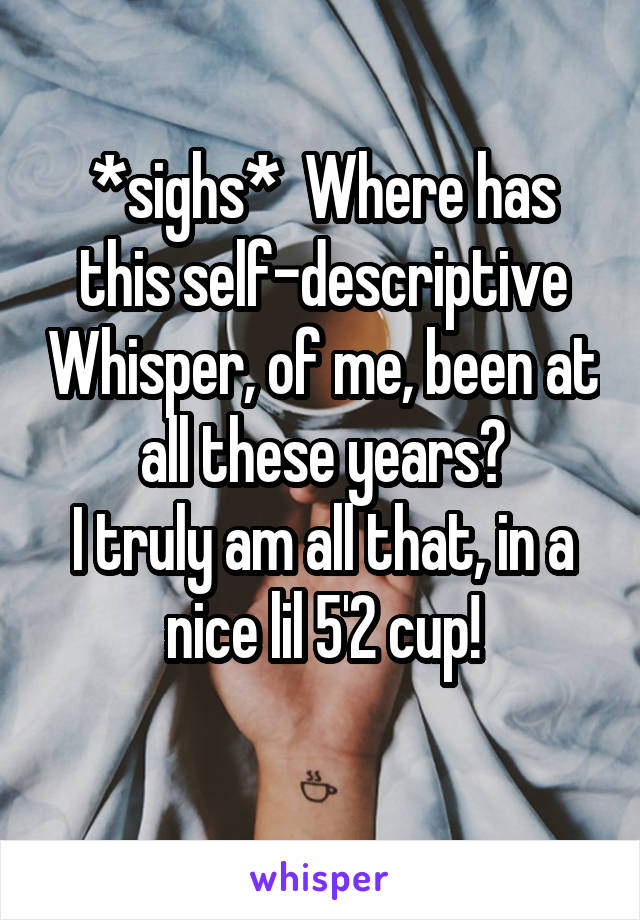 *sighs*  Where has this self-descriptive Whisper, of me, been at all these years?
I truly am all that, in a nice lil 5'2 cup!
