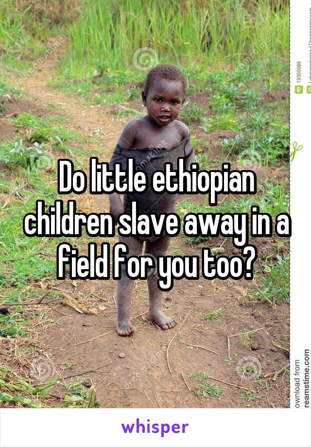Do little ethiopian children slave away in a field for you too?