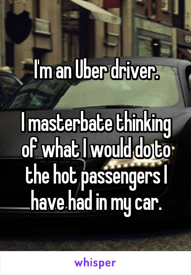 I'm an Uber driver.

I masterbate thinking of what I would do to the hot passengers I have had in my car.