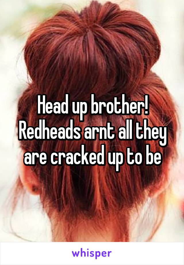 Head up brother! Redheads arnt all they are cracked up to be