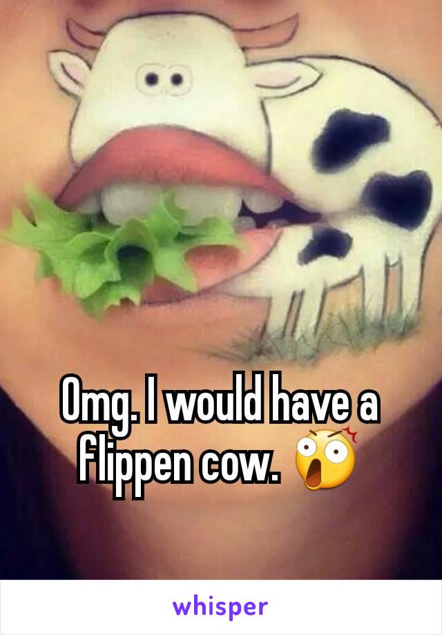 Omg. I would have a flippen cow. 😲