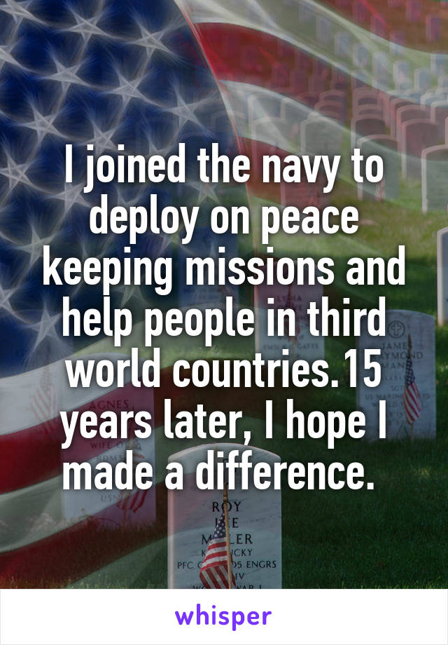 I joined the navy to deploy on peace keeping missions and help people in third world countries.15 years later, I hope I made a difference. 