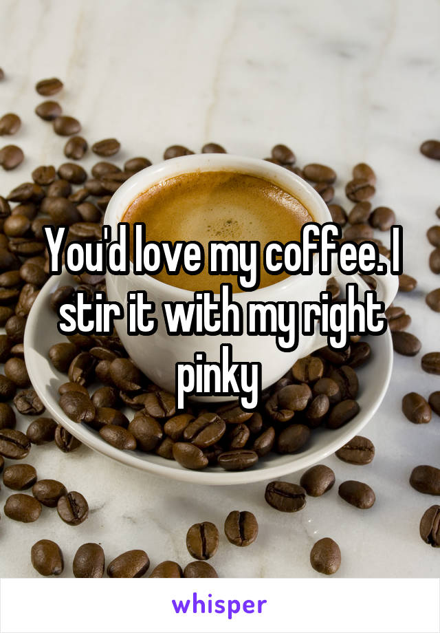 You'd love my coffee. I stir it with my right pinky 