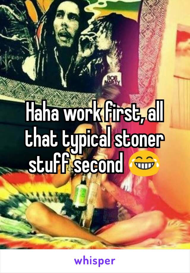 Haha work first, all that typical stoner stuff second 😂