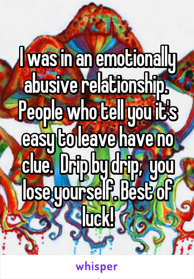 I was in an emotionally abusive relationship.  People who tell you it's easy to leave have no clue.  Drip by drip,  you lose yourself. Best of luck!