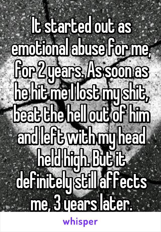 It started out as emotional abuse for me, for 2 years. As soon as he hit me I lost my shit, beat the hell out of him and left with my head held high. But it definitely still affects me, 3 years later.